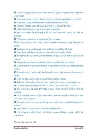 Deus é um Delírio? Página 241
13 Quem consegue arrancar sua capa externa? Quem se aproximaria dele com
uma rédea?
14 Quem ousa abrir as portas de sua boca, cercada com seus dentes temíveis?
15 Suas costas possuem fileiras de escudos firmemente unidos;
16 cada um está tão junto do outro que nem o ar passa entre eles;
17 estão tão interligados, que é impossível separá-los.
18 Seu forte sopro atira lampejos de luz; seus olhos são como os raios da
alvorada.
19 Tições saem da sua boca; fagulhas de fogo estalam.
20 Das suas narinas sai fumaça como de panela fervente sobre fogueira de
juncos.
21 Seu sopro faz o carvão pegar fogo, e da sua boca saltam chamas.
22 Tanta força reside em seu pescoço que o terror vai adiante dele.
23 As dobras da sua carne são fortemente unidas; são tão firmes que não se
movem.
24 Seu peito é duro como pedra, rijo como a pedra inferior do moinho.
25 Quando ele se ergue, os poderosos se apavoram; fogem com medo dos seus
golpes.
26 A espada que o atinge não lhe faz nada, nem a lança nem a flecha nem o
dardo.
27 Ferro ele trata como palha, e bronze como madeira podre.
28 As flechas não o afugentam, as pedras das fundas são como cisco para ele.
29 O bastão lhe parece fiapo de palha; o brandir da grande lança o faz rir.
30 Seu ventre é como caco denteado, e deixa rastro na lama como o trilho de
debulhar.
31 Ele faz as profundezas se agitarem como caldeirão fervente, e revolve o mar
como pote de ungüento.
32 Deixa atrás de si um rastro cintilante; como se fossem os cabelos brancos do
abismo.
33 Nada na terra se equipara a ele; criatura destemida!
34 Com desdém olha todos os altivos; reina soberano sobre todos os
orgulhosos”.
Aqui vemos que o Leviatã:
 