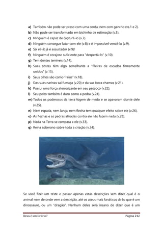 Deus é um Delírio? Página 242
a) Também não pode ser preso com uma corda, nem com gancho (vs.1 e 2).
b) Não pode ser transformado em bichinho de estimação (v.5).
c) Ninguém é capaz de capturá-lo (v.7).
d) Ninguém consegue lutar com ele (v.8) e é impossível vencê-lo (v.9).
e) Só vê-lo já é assustador (v.9)!
f) Ninguém é corajoso suficiente para “despertá-lo” (v.10).
g) Tem dentes temíveis (v.14).
h) Suas costas têm algo semelhante a “fileiras de escudos firmemente
unidos” (v.15).
i) Seus olhos são como “raios” (v.18).
j) Das suas narinas sai fumaça (v.20) e da sua boca chamas (v.21).
k) Possui uma força aterrorizante em seu pescoço (v.22).
l) Seu peito também é duro como a pedra (v.24).
m) Todos os poderosos da terra fogem de medo e se apavoram diante dele
(v.25).
n) Nem espada, nem lança, nem flecha tem qualquer efeito sobre ele (v.26).
o) As flechas e as pedras atiradas contra ele não fazem nada (v.28).
p) Nada na Terra se compara a ele (v.33).
q) Reina soberano sobre toda a criação (v.34).
Se você fizer um teste e passar apenas estas descrições sem dizer qual é o
animal nem de onde vem a descrição, até os ateus mais fanáticos dirão que é um
dinossauro, ou um “dragão”. Nenhum deles será insano de dizer que é um
 