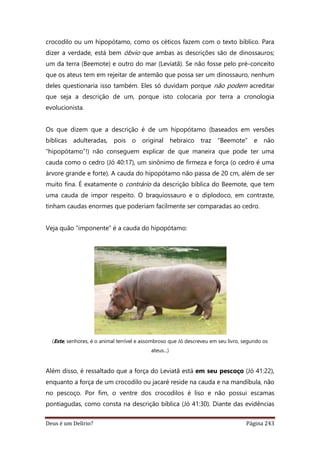 Deus é um Delírio? Página 243
crocodilo ou um hipopótamo, como os céticos fazem com o texto bíblico. Para
dizer a verdade, está bem óbvio que ambas as descrições são de dinossauros;
um da terra (Beemote) e outro do mar (Leviatã). Se não fosse pelo pré-conceito
que os ateus tem em rejeitar de antemão que possa ser um dinossauro, nenhum
deles questionaria isso também. Eles só duvidam porque não podem acreditar
que seja a descrição de um, porque isto colocaria por terra a cronologia
evolucionista.
Os que dizem que a descrição é de um hipopótamo (baseados em versões
bíblicas adulteradas, pois o original hebraico traz “Beemote” e não
“hipopótamo”!) não conseguem explicar de que maneira que pode ter uma
cauda como o cedro (Jó 40:17), um sinônimo de firmeza e força (o cedro é uma
árvore grande e forte). A cauda do hipopótamo não passa de 20 cm, além de ser
muito fina. É exatamente o contrário da descrição bíblica do Beemote, que tem
uma cauda de impor respeito. O braquiossauro e o diplodoco, em contraste,
tinham caudas enormes que poderiam facilmente ser comparadas ao cedro.
Veja quão “imponente” é a cauda do hipopótamo:
(Este, senhores, é o animal terrível e assombroso que Jó descreveu em seu livro, segundo os
ateus...)
Além disso, é ressaltado que a força do Leviatã está em seu pescoço (Jó 41:22),
enquanto a força de um crocodilo ou jacaré reside na cauda e na mandíbula, não
no pescoço. Por fim, o ventre dos crocodilos é liso e não possui escamas
pontiagudas, como consta na descrição bíblica (Jó 41:30). Diante das evidências
 