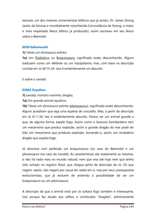 Deus é um Delírio? Página 244
textuais, um dos maiores comentaristas bíblicos que já existiu, Dr. James Strong
(autor da famosa e mundialmente reconhecida Concordância de Strong, o maior
e mais respeitado léxico bíblico já produzido), assim escreveu em seu léxico
sobre o Beemote:
0930 bêhemowth
1) Talvez um dinossauro extinto;
1a) Um Diplódoco ou Braquiosauro, significado exato desconhecido. Alguns
traduzem como um elefante ou um hipopótamo, mas, com base na descrição
contida em Jó 40.15-24, isso é evidentemente um absurdo.
E sobre o Leviatã:
03882 livyathan
1) Leviatã, monstro marinho, dragão;
1a) Um grande animal aquático;
1b) Talvez um dinossauro extinto (plesiosaurus), significado exato desconhecido.
Alguns acreditam que seja uma espécie de crocodilo. Mas, a partir da descrição
em Jó 41.1-34, isto é evidentemente absurdo. Parece ser um animal grande e
que, de alguma forma, expele fogo. Assim como o besouro bombardeiro tem
um mecanismo que produz explosão, assim o grande dragão do mar pode ter
tido um mecanismo que produzia explosão, tornando-o, assim, um verdadeiro
dragão que expelia fogo.
Jó descreve com perfeição um braquiosauro (no caso do Beemote) e um
plesiossauro (no caso do Leviatã). As características são exatamente as mesmas,
e não há nada mais no mundo natural, nem que viva até hoje nem que tenha
sido achado no registro fóssil, que chegue perto da descrição de Jó. Os que
negam, repito, não negam por causa do relato em si, mas por seus pressupostos
evolucionistas, que já excluem de antemão a possibilidade de ser um
braquiosauro ou um plesiossauro.
A descrição de que o animal visto por Jó soltava fogo também é interessante,
isso porque faz alusão aos velhos e conhecidos “dragões”, extremamente
 
