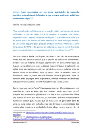 Deus é um Delírio? Página 246
animais foram encontradas em seu crânio quantidades de magnésio
metálico, uma substancia inflamável e que se torna ainda mais volátil em
contato com a água”282
Robson Tavares ainda acrescenta:
“Esse animal pode perfeitamente ser o dragão citado nas histórias de várias
civilizações, e que ao longo dos anos passaram a exagerar nos relatos,
ingressando-o na categoria de contos mitológicos. O que sabemos de real é que
tal animal existiu, foi relatado na Bíblia e também fez parte da criação de Deus.
Se um animal pequeno pode produzir produtos químicos inflamáveis a uma
temperatura de 100°C e não queimar-se, nada impede que um animal de grande
porte com características imensamente semelhantes também o fizesse”283
O curioso é que a “lenda” dos dragões tem de tudo para não ser somente uma
lenda, mas uma descrição daquilo que as pessoas da época viam e descreviam.
O fato é que as histórias de dragão aconteceram em praticamente todos os
lugares e em praticamente todas as épocas. Existem lendas de dragões entre os
celtas, entre os escandinavos, entre os germânicos, entre os indianos, entre os
astecas, entre os australianos, entre os persas, entre os sumérios, entre os
babilônicos, entre os judeus, entre os chineses, entre os japoneses, entre os
nórdicos, entre os gregos, entre os poloneses, entre os romenos e até em tribos
nativas americanas, como a tribo Chincha (do Peru) e a tribo Apache.
Como é que uma mesma “lenda” iria prevalecer nas mais diferentes épocas e nos
mais diversos povos, a maioria deles sem qualquer contato uns com os outros?
Naquela época não existia globalização. Os astecas não copiaram uma fábula
dos asiáticos no outro lado do mundo, ou vice-versa. Os relatos independentes e
numerosos atestam que é mais do que um mito. Mitos em geral fazem parte de
uma ou outra cultura em particular, mas não de todas. A universalidade dos
relatos sobre dragões e a similaridade destes relatos mesmo quando não há
282
Disponível em: http://www.opesquisadorcristao.com.br/2009/08/os-dinossauros-na-
biblia.html
283
Disponível em: http://solascriptura-tt.org/Bibliologia-
InspiracApologetCriacionis/DinossaurosEOutrosBichosEstranhosNaBiblia-RTFernandes.htm
 