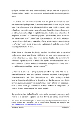 Deus é um Delírio? Página 247
qualquer conexão entre eles é uma evidência de que, um dia, os povos do
passado tiveram contato com dinossauros, embora não os chamassem por este
nome.
Cada cultura tinha um nome diferente, mas, em geral, os dinossauros eram
descritos como répteis gigantes, quando não eram chamados de dragões. Como
nem toda cultura tinha uma palavra equivalente para “réptil”, a palavra mais
utilizada era “serpente”, que era uma palavra geral que identificava não somente
as cobras, mas qualquer tipo de réptil. Daí as várias descrições na antiguidade de
“serpentes voadoras” ou “serpentes gigantes”, por diferentes povos e culturas.
Eles não estavam falando daquilo que hoje entendemos pelo termo “serpente”,
mas sim de um réptil gigante ou voador. Com o tempo, passou a ser crido como
uma “lenda” – assim como talvez muitas espécies atuais poderão parecer lenda
daqui alguns milhares de anos.
O fato é que os relatos de dragão não surgiram como lenda; eles se tornaram
lenda, com o passar dos séculos. Inicialmente era uma crença comum em um
animal observável. As descrições físicas destes dragões são extremamente
similares a algumas espécies de dinossauros. Lendas podem acrescentar uma ou
outra coisa com o passar do tempo (fantasiando e exagerando a coisa), mas a
forma básica e primordial permanece a mesma284.
As histórias de dragões na antiga suméria remontam até o ano 3000 a.C, e a
mais famosa delas é a do herói bastante conhecido Gilgamesh, que viajou para
uma terra distante para cortar cedros para a sua cidade. Ele chegou ao local
junto a cinquenta voluntários, e lá descobriu um dragão enorme com dentes
terríveis, que devorava as árvores e as plantas, e tocava o terror em todos que o
viam. O relato conta que Gilhamesh o matou e cortou sua cabeça como um
troféu – ato este bastante típico dos velhos tempos.
Nos escritos antigos da Babilônia há vários relatos de dragões, dentre os quais
destaca-se o acréscimo apócrifo ao livro bíblico de Daniel, provavelmente
284
A maioria dos relatos de dragões no texto que segue está presente no documentário: “O
Grande Mistério dos Dinossauros”, do Dr. Wilder Smith, disponível em português em:
http://www.youtube.com/watch?v=nHy0paJ3cUU
 