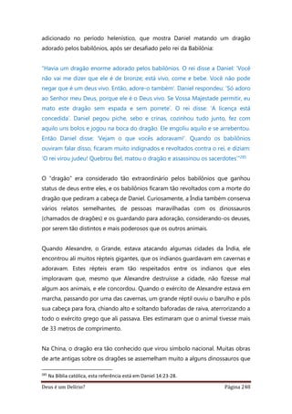 Deus é um Delírio? Página 248
adicionado no período helenístico, que mostra Daniel matando um dragão
adorado pelos babilônios, após ser desafiado pelo rei da Babilônia:
“Havia um dragão enorme adorado pelos babilônios. O rei disse a Daniel: ‘Você
não vai me dizer que ele é de bronze; está vivo, come e bebe. Você não pode
negar que é um deus vivo. Então, adore-o também’. Daniel respondeu: ‘Só adoro
ao Senhor meu Deus, porque ele é o Deus vivo. Se Vossa Majestade permitir, eu
mato este dragão sem espada e sem porrete’. O rei disse: ‘A licença está
concedida’. Daniel pegou piche, sebo e crinas, cozinhou tudo junto, fez com
aquilo uns bolos e jogou na boca do dragão. Ele engoliu aquilo e se arrebentou.
Então Daniel disse: ‘Vejam o que vocês adoravam!’. Quando os babilônios
ouviram falar disso, ficaram muito indignados e revoltados contra o rei, e diziam:
‘O rei virou judeu! Quebrou Bel, matou o dragão e assassinou os sacerdotes’"285
O “dragão” era considerado tão extraordinário pelos babilônios que ganhou
status de deus entre eles, e os babilônios ficaram tão revoltados com a morte do
dragão que pediram a cabeça de Daniel. Curiosamente, a Índia também conserva
vários relatos semelhantes, de pessoas maravilhadas com os dinossauros
(chamados de dragões) e os guardando para adoração, considerando-os deuses,
por serem tão distintos e mais poderosos que os outros animais.
Quando Alexandre, o Grande, estava atacando algumas cidades da Índia, ele
encontrou ali muitos répteis gigantes, que os indianos guardavam em cavernas e
adoravam. Estes répteis eram tão respeitados entre os indianos que eles
imploravam que, mesmo que Alexandre destruísse a cidade, não fizesse mal
algum aos animais, e ele concordou. Quando o exército de Alexandre estava em
marcha, passando por uma das cavernas, um grande réptil ouviu o barulho e pôs
sua cabeça para fora, chiando alto e soltando baforadas de raiva, aterrorizando a
todo o exército grego que ali passava. Eles estimaram que o animal tivesse mais
de 33 metros de comprimento.
Na China, o dragão era tão conhecido que virou símbolo nacional. Muitas obras
de arte antigas sobre os dragões se assemelham muito a alguns dinossauros que
285
Na Bíblia católica, esta referência está em Daniel 14:23-28.
 