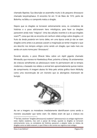 Deus é um Delírio? Página 251
chamado Baptista. Sua descrição se assemelha muito à do pequeno dinossauro
chamado tanystrophaeus. O encontro foi em 13 de Maio de 1572, perto de
Bolonha, na Itália, e o camponês matou o dragão.
Depois que os dragões se tornaram extremamente raros, os contadores de
histórias e o povo adicionaram itens mitológicos, para fazer os dragões
parecerem ainda mais “mágicos”. Uma das adições recentes é a de que dragões
voam286, coisa que não se encontra em nenhum relato antigo sobre dragões, e é
fruto da lenda posterior em torno deles, em uma época onde já não se viam
dragões como antes e as pessoas usavam a imaginação ao tentar imaginar o que
era descrito nos tempos antigos como sendo um dragão, que nada mais era
senão um outro nome para “dinossauro”.
Durante séculos, o povo Dharuk falou sobre um réptil gigante chamado
Mirreeulla, que morava no Hawkesbury River, próximo a Sidney. Os avistamentos
de criaturas semelhantes ao plesiossauro neste rio permanecem até os tempos
modernos, e baseado nos relatos o animal tem aproximadamente quinze metros
de comprimento. A imagem abaixo foi feita pelo artista gráfico Kevin McNulty
como uma reconstrução de um monstro que os aborígenes chamavam de
bunyip:
Ao ver a imagem, os moradores imediatamente identificaram como sendo o
monstro assustador que tanto viam. Os relatos eram de que a criatura era
286
De fato, existiram “dragões [dinossauros] voadores” (pterossauros) e os antigos registraram
estes répteis voadores, mas com o passar do tempo, quando os dragões se tornaram
extremamente raros, os contadores de histórias passaram a adaptar todos os relatos de
dragões como se todos voassem, o que é falso e não consta nos registros mais antigos.
 
