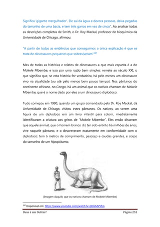Deus é um Delírio? Página 253
Significa ‘gigante mergulhador’. Ele sai da água e devora pessoas, deixa pegadas
do tamanho de uma bacia, e tem três garras em vez de cinco”. Ao analisar todas
as descrições completas de Smith, o Dr. Roy Mackal, professor de bioquímica da
Universidade de Chicago, afirmou:
“A partir de todas as evidências que conseguimos a única explicação é que se
trata de dinossauros pequenos que sobreviveram”287
Mas de todas as histórias e relatos de dinossauros a que mais espanta é a do
Mokele Mbembe, e isso por uma razão bem simples: remete ao século XXI, o
que significa que, se esta história for verdadeira, há pelo menos um dinossauro
vivo na atualidade (ou até pelo menos bem pouco tempo). Nos pântanos do
continente africano, no Congo, há um animal que os nativos chamam de Mokele
Mbembe, que é o nome dado por eles a um dinossauro diplodoco.
Tudo começou em 1980, quando um grupo comandado pelo Dr. Roy Mackal, da
Universidade de Chicago, visitou estes pântanos. Os nativos, ao verem uma
figura de um diplodoco em um livro infantil para colorir, imediatamente
identificaram a criatura aos gritos de “Mokele Mbembe”. Eles então disseram
que aquele animal, que o homem branco diz ter sido extinto há milhões de anos,
vive naquele pântano, e o descreveram exatamente em conformidade com o
diplodoco: tem 6 metros de comprimento, pescoço e caudas grandes, e corpo
do tamanho de um hipopótamo.
(Imagem daquilo que os nativos chamam de Mokele Mbembe)
287
Disponível em: https://www.youtube.com/watch?v=ljOleMVSfLo
 