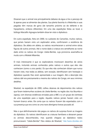 Deus é um Delírio? Página 254
Disseram que o animal vive principalmente debaixo da água e tira o pescoço de
lá apenas para se alimentar das plantas. Sua planta favorita é o Malombo e suas
pegadas têm marcas de garra (de tamanho próximo ao do elefante e do
hipopótamo, embora diferentes). Em uma das expedições feitas ao local, o
biólogo Marcellin Agnagna também disse ter visto o diplodoco.
Em outra expedição, feita em 2000, no sudoeste do Camarões, muitos nativos,
que jamais haviam visto um explorador antes, confirmaram a existência do
diplodoco. De aldeia em aldeia, os nativos reconheceram o animal entre várias
figuras de outros animais. Até o nome dado à criatura era semelhante ao nome
dado entre os nativos do Congo: Likela-Bembe, cuja pronúncia assemelha-se
muito com o Mokele Mbembe.
O mais interessante é que os exploradores mostravam desenhos de vários
animais, incluindo animais conhecidos pelos nativos e outros que eles não
conheciam (como o urso pardo). Os que eles não conheciam diziam que nunca
haviam visto, mas todas as aldeias, sem exceção, identificaram sem hesitação o
diplodoco quando lhes eram apresentada a sua imagem. Até a descrição dos
nativos dali era precisamente a mesma dos nativos do Congo, em seus mínimos
detalhes.
Woetzel, na expedição de 2000, colheu dezenas de depoimentos dos nativos
que foram testemunhas oculares do Likela-Bembe, na região dos rios Boumba e
Japonji, com diversas evidências enviadas para a BBC e a um grupo de cientistas
de uma expedição para a região. Aqueles nativos jamais haviam visto um
homem branco antes. Ele conta que os nativos ficaram tão espantados com a
sua presença que era como se uma nave alienígena tivesse pousado ali.
Mas o que definitivamente não pegou os nativos de surpresa foram as imagens
do diplodoco. Os nativos identificaram as criaturas familiares e deixaram passar
os animais desconhecidos, mas quando chegava ao diplodoco todos
pronunciavam: “Likela-Bembe”! Nos relatos de Woetzel, “não havia dúvidas em
 