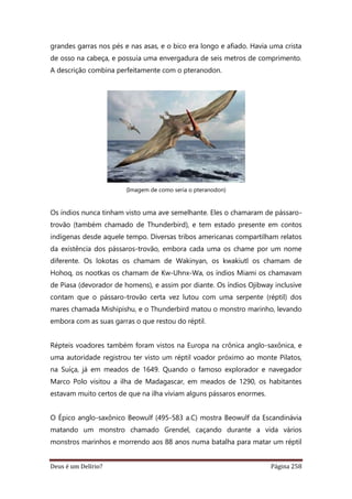 Deus é um Delírio? Página 258
grandes garras nos pés e nas asas, e o bico era longo e afiado. Havia uma crista
de osso na cabeça, e possuía uma envergadura de seis metros de comprimento.
A descrição combina perfeitamente com o pteranodon.
(Imagem de como seria o pteranodon)
Os índios nunca tinham visto uma ave semelhante. Eles o chamaram de pássaro-
trovão (também chamado de Thunderbird), e tem estado presente em contos
indígenas desde aquele tempo. Diversas tribos americanas compartilham relatos
da existência dos pássaros-trovão, embora cada uma os chame por um nome
diferente. Os lokotas os chamam de Wakinyan, os kwakiutl os chamam de
Hohoq, os nootkas os chamam de Kw-Uhnx-Wa, os índios Miami os chamavam
de Piasa (devorador de homens), e assim por diante. Os índios Ojibway inclusive
contam que o pássaro-trovão certa vez lutou com uma serpente (réptil) dos
mares chamada Mishipishu, e o Thunderbird matou o monstro marinho, levando
embora com as suas garras o que restou do réptil.
Répteis voadores também foram vistos na Europa na crônica anglo-saxônica, e
uma autoridade registrou ter visto um réptil voador próximo ao monte Pilatos,
na Suíça, já em meados de 1649. Quando o famoso explorador e navegador
Marco Polo visitou a ilha de Madagascar, em meados de 1290, os habitantes
estavam muito certos de que na ilha viviam alguns pássaros enormes.
O Épico anglo-saxônico Beowulf (495-583 a.C) mostra Beowulf da Escandinávia
matando um monstro chamado Grendel, caçando durante a vida vários
monstros marinhos e morrendo aos 88 anos numa batalha para matar um réptil
 