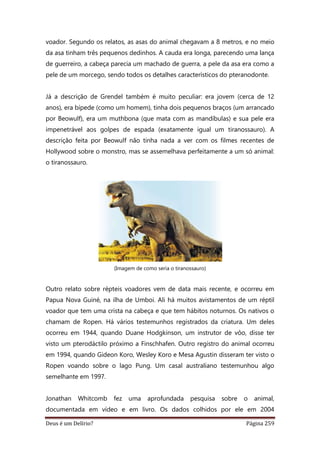 Deus é um Delírio? Página 259
voador. Segundo os relatos, as asas do animal chegavam a 8 metros, e no meio
da asa tinham três pequenos dedinhos. A cauda era longa, parecendo uma lança
de guerreiro, a cabeça parecia um machado de guerra, a pele da asa era como a
pele de um morcego, sendo todos os detalhes característicos do pteranodonte.
Já a descrição de Grendel também é muito peculiar: era jovem (cerca de 12
anos), era bípede (como um homem), tinha dois pequenos braços (um arrancado
por Beowulf), era um muthbona (que mata com as mandíbulas) e sua pele era
impenetrável aos golpes de espada (exatamente igual um tiranossauro). A
descrição feita por Beowulf não tinha nada a ver com os filmes recentes de
Hollywood sobre o monstro, mas se assemelhava perfeitamente a um só animal:
o tiranossauro.
(Imagem de como seria o tiranossauro)
Outro relato sobre répteis voadores vem de data mais recente, e ocorreu em
Papua Nova Guiné, na ilha de Umboi. Ali há muitos avistamentos de um réptil
voador que tem uma crista na cabeça e que tem hábitos noturnos. Os nativos o
chamam de Ropen. Há vários testemunhos registrados da criatura. Um deles
ocorreu em 1944, quando Duane Hodgkinson, um instrutor de vôo, disse ter
visto um pterodáctilo próximo a Finschhafen. Outro registro do animal ocorreu
em 1994, quando Gideon Koro, Wesley Koro e Mesa Agustin disseram ter visto o
Ropen voando sobre o lago Pung. Um casal australiano testemunhou algo
semelhante em 1997.
Jonathan Whitcomb fez uma aprofundada pesquisa sobre o animal,
documentada em vídeo e em livro. Os dados colhidos por ele em 2004
 