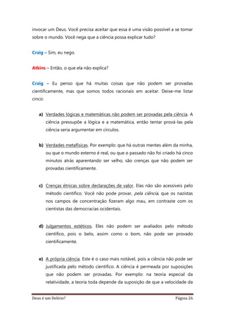 Deus é um Delírio? Página 26
invocar um Deus. Você precisa aceitar que essa é uma visão possível a se tomar
sobre o mundo. Você nega que a ciência possa explicar tudo?
Craig – Sim, eu nego.
Atkins – Então, o que ela não explica?
Craig – Eu penso que há muitas coisas que não podem ser provadas
cientificamente, mas que somos todos racionais em aceitar. Deixe-me listar
cinco:
a) Verdades lógicas e matemáticas não podem ser provadas pela ciência. A
ciência pressupõe a lógica e a matemática, então tentar prová-las pela
ciência seria argumentar em círculos.
b) Verdades metafísicas. Por exemplo: que há outras mentes além da minha,
ou que o mundo externo é real, ou que o passado não foi criado há cinco
minutos atrás aparentando ser velho, são crenças que não podem ser
provadas cientificamente.
c) Crenças étnicas sobre declarações de valor. Elas não são acessíveis pelo
método científico. Você não pode provar, pela ciência, que os nazistas
nos campos de concentração fizeram algo mau, em contraste com os
cientistas das democracias ocidentais.
d) Julgamentos estéticos. Eles não podem ser avaliados pelo método
científico, pois o belo, assim como o bom, não pode ser provado
cientificamente.
e) A própria ciência. Este é o caso mais notável, pois a ciência não pode ser
justificada pelo método científico. A ciência é permeada por suposições
que não podem ser provadas. Por exemplo: na teoria especial da
relatividade, a teoria toda depende da suposição de que a velocidade da
 