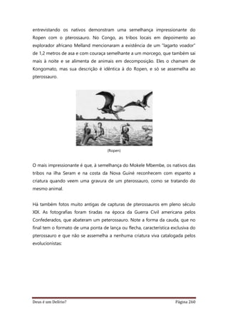 Deus é um Delírio? Página 260
entrevistando os nativos demonstram uma semelhança impressionante do
Ropen com o pterossauro. No Congo, as tribos locais em depoimento ao
explorador africano Melland mencionaram a existência de um “lagarto voador”
de 1,2 metros de asa e com couraça semelhante a um morcego, que também sai
mais à noite e se alimenta de animais em decomposição. Eles o chamam de
Kongomato, mas sua descrição é idêntica à do Ropen, e só se assemelha ao
pterossauro.
(Ropen)
O mais impressionante é que, à semelhança do Mokele Mbembe, os nativos das
tribos na ilha Seram e na costa da Nova Guiné reconhecem com espanto a
criatura quando veem uma gravura de um pterossauro, como se tratando do
mesmo animal.
Há também fotos muito antigas de capturas de pterossauros em pleno século
XIX. As fotografias foram tiradas na época da Guerra Civil americana pelos
Confederados, que abateram um peterossauro. Note a forma da cauda, que no
final tem o formato de uma ponta de lança ou flecha, característica exclusiva do
pterossauro e que não se assemelha a nenhuma criatura viva catalogada pelos
evolucionistas:
 