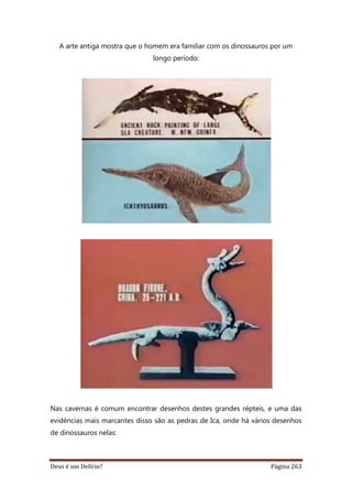 Deus é um Delírio? Página 263
A arte antiga mostra que o homem era familiar com os dinossauros por um
longo período:
Nas cavernas é comum encontrar desenhos destes grandes répteis, e uma das
evidências mais marcantes disso são as pedras de Ica, onde há vários desenhos
de dinossauros nelas:
 