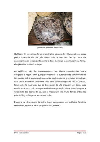 Deus é um Delírio? Página 265
(Pedra com diferentes dinossauros)
Os fósseis do tricerátopo foram encontrados há cerca de 100 anos atrás, e essas
pedras foram datadas de pelo menos mais de 500 anos. Ou seja: antes de
encontrarmos os fósseis deste animal e de os cientistas reconstruírem sua forma,
eles já conheciam o tricerátopo.
As evidências são tão impressionantes que alguns evolucionistas foram
obrigados a negar – sem qualquer evidência – a autenticidade comprovada de
tais pedras, sob a alegação de que nelas os dinossauros se moviam sem deixar
suas caldas arrastarem (o que era crido pelos paleontólogos até 1960). Contudo,
foi descoberto mais tarde que os dinossauros de fato andavam sem deixar suas
caudas tocarem o chão – o que serviu de comprovação ainda mais forte para a
veracidade das pedras de Ica, que já mostravam isso muito tempo antes dos
paleontólogos chegarem a esta conclusão.
Imagens de dinossauros também foram encontradas em artifícios fúnebres
cerimoniais, tecidos e vasos do povo Nasca, no Peru:
 