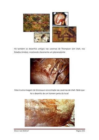 Deus é um Delírio? Página 266
Há também os desenhos antigos nas cavernas de Thompson (em Utah, nos
Estados Unidos), mostrando claramente um pteranodonte:
Esta é outra imagem de dinossauro encontrada nas cavernas de Utah. Note que
há o desenho de um homem perto do local:
 