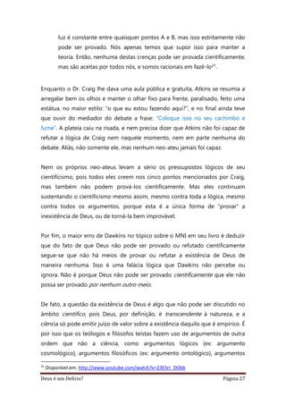Deus é um Delírio? Página 27
luz é constante entre quaisquer pontos A e B, mas isso estritamente não
pode ser provado. Nós apenas temos que supor isso para manter a
teoria. Então, nenhuma destas crenças pode ser provada cientificamente,
mas são aceitas por todos nós, e somos racionais em fazê-lo21.
Enquanto o Dr. Craig lhe dava uma aula pública e gratuita, Atkins se resumia a
arregalar bem os olhos e manter o olhar fixo para frente, paralisado, feito uma
estátua, no maior estilo: “o que eu estou fazendo aqui?”, e no final ainda teve
que ouvir do mediador do debate a frase: “Coloque isso no seu cachimbo e
fume”. A plateia caiu na risada, e nem precisa dizer que Atkins não foi capaz de
refutar a lógica de Craig nem naquele momento, nem em parte nenhuma do
debate. Aliás, não somente ele, mas nenhum neo-ateu jamais foi capaz.
Nem os próprios neo-ateus levam a sério os pressupostos lógicos de seu
cientificismo, pois todos eles creem nos cinco pontos mencionados por Craig,
mas também não podem prová-los cientificamente. Mas eles continuam
sustentando o cientificismo mesmo assim, mesmo contra toda a lógica, mesmo
contra todos os argumentos, porque esta é a única forma de “provar” a
inexistência de Deus, ou de torná-la bem improvável.
Por fim, o maior erro de Dawkins no tópico sobre o MNI em seu livro é deduzir
que do fato de que Deus não pode ser provado ou refutado cientificamente
segue-se que não há meios de provar ou refutar a existência de Deus de
maneira nenhuma. Isso é uma falácia lógica que Dawkins não percebe ou
ignora. Não é porque Deus não pode ser provado cientificamente que ele não
possa ser provado por nenhum outro meio.
De fato, a questão da existência de Deus é algo que não pode ser discutido no
âmbito científico, pois Deus, por definição, é transcendente à natureza, e a
ciência só pode emitir juízo de valor sobre a existência daquilo que é empírico. É
por isso que os teólogos e filósofos teístas fazem uso de argumentos de outra
ordem que não a ciência, como argumentos lógicos (ex: argumento
cosmológico), argumentos filosóficos (ex: argumento ontológico), argumentos
21
Disponível em: http://www.youtube.com/watch?v=23ESrr_DObk
 