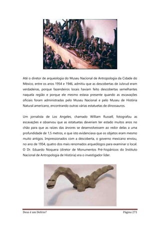 Deus é um Delírio? Página 271
Até o diretor de arqueologia do Museu Nacional de Antropologia da Cidade do
México, entre os anos 1954 e 1946, admitiu que as descobertas de Julsrud eram
verdadeiras, porque fazendeiros locais haviam feito descobertas semelhantes
naquela região e porque ele mesmo estava presente quando as escavações
oficiais foram administradas pelo Museu Nacional e pelo Museu de História
Natural americano, encontrando outras várias estatuetas de dinossauros.
Um jornalista de Los Angeles, chamado William Russell, fotografou as
escavações e observou que as estatuetas deveriam ter estado muitos anos no
chão para que as raízes das árvores se desenvolvessem ao redor delas a uma
profundidade de 1,5 metros, e que isto evidenciava que os objetos eram mesmo
muito antigos. Impressionados com a descoberta, o governo mexicano enviou,
no ano de 1954, quatro dos mais renomados arqueólogos para examinar o local.
O Dr. Eduardo Noquera (diretor de Monumentos Pré-hispânicos do Instituto
Nacional de Antropologia de História) era o investigador líder.
 
