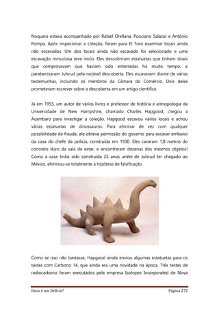 Deus é um Delírio? Página 272
Noquera estava acompanhado por Rafael Orellana, Ponciano Salazar e Antônio
Pompa. Após inspecionar a coleção, foram para El Toro examinar locais ainda
não escavados. Um dos locais ainda não escavado foi selecionado e uma
escavação minuciosa teve início. Eles descobriram estatuetas que tinham sinais
que comprovavam que haviam sido enterradas há muito tempo, e
parabenizaram Julsrud pela notável descoberta. Eles escavaram diante de várias
testemunhas, incluindo os membros da Câmara do Comércio. Dois deles
prometeram escrever sobre a descoberta em um artigo científico.
Já em 1955, um autor de vários livros e professor de história e antropologia da
Universidade de New Hampshire, chamado Charles Hapgood, chegou a
Acambaro para investigar a coleção. Hapgood escavou vários locais e achou
várias estatuetas de dinossauros. Para eliminar de vez com qualquer
possibilidade de fraude, ele obteve permissão do governo para escavar embaixo
da casa do chefe da polícia, construída em 1930. Eles cavaram 1,8 metros do
concreto duro da sala de estar, e encontraram dezenas dos mesmos objetos!
Como a casa tinha sido construída 25 anos antes de Julsrud ter chegado ao
México, eliminou-se totalmente a hipótese de falsificação.
Como se isso não bastasse, Hapgood ainda enviou algumas estatuetas para os
testes com Carbono 14, que ainda era uma novidade na época. Três testes de
radiocarbono foram executados pela empresa Isotopes Incorporated de Nova
 
