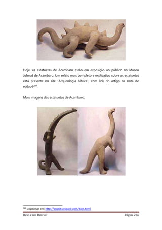 Deus é um Delírio? Página 276
Hoje, as estatuetas de Acambaro estão em exposição ao público no Museu
Julsrud de Acambaro. Um relato mais completo e explicativo sobre as estatuetas
está presente no site “Arqueologia Bíblica”, com link do artigo na nota de
rodapé289.
Mais imagens das estatuetas de Acambaro:
289
Disponível em: http://arqbib.atspace.com/dino.html
 