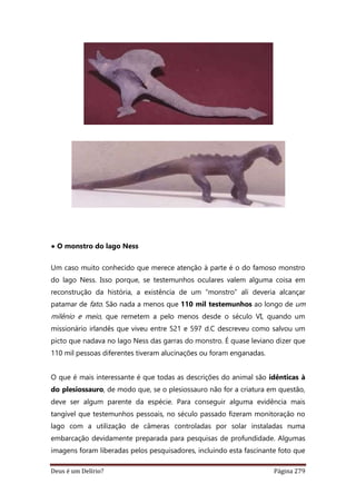 Deus é um Delírio? Página 279
• O monstro do lago Ness
Um caso muito conhecido que merece atenção à parte é o do famoso monstro
do lago Ness. Isso porque, se testemunhos oculares valem alguma coisa em
reconstrução da história, a existência de um “monstro” ali deveria alcançar
patamar de fato. São nada a menos que 110 mil testemunhos ao longo de um
milênio e meio, que remetem a pelo menos desde o século VI, quando um
missionário irlandês que viveu entre 521 e 597 d.C descreveu como salvou um
picto que nadava no lago Ness das garras do monstro. É quase leviano dizer que
110 mil pessoas diferentes tiveram alucinações ou foram enganadas.
O que é mais interessante é que todas as descrições do animal são idênticas à
do plesiossauro, de modo que, se o plesiossauro não for a criatura em questão,
deve ser algum parente da espécie. Para conseguir alguma evidência mais
tangível que testemunhos pessoais, no século passado fizeram monitoração no
lago com a utilização de câmeras controladas por solar instaladas numa
embarcação devidamente preparada para pesquisas de profundidade. Algumas
imagens foram liberadas pelos pesquisadores, incluindo esta fascinante foto que
 