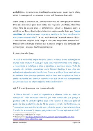 Deus é um Delírio? Página 28
probabilísticos (ex: argumento teleológico) ou argumentos morais (como o fato
do ser humano possuir um senso de bom ou mal, de certo e de errado).
Assim sendo, a presunção de Dawkins de que não há como provar ou refutar
Deus se a ciência não pode dizer nada a este respeito é uma falácia. Há outros
meios fora da ciência onde é perfeitamente cabível a discussão sobre a
existência de Deus. Gould estava totalmente certo quando disse que, “como
cientistas, não afirmamos nem negamos a existência de Deus; simplesmente
não podemos comentá-la”22. De fato, a existência de Deus está além da ciência.
Como cientista, ninguém pode chegar à conclusão de que Deus existe ou não.
Mas isso em nada muda o fato de que é possível chegar a esta conclusão por
outros meios – algo que Dawkins desconsidera.
É como disse o Dr. Craig:
“A razão é muito mais ampla do que a ciência. A ciência é uma exploração do
mundo físico e natural. A razão, por outro lado, inclui elementos como a lógica,
a matemática, a metafísica, a ética, a psicologia e assim por diante. Parte da
cegueira de cientistas naturalistas, como Richard Dawkins, é que eles são
culpados de algo chamado cientificismo. Como se a ciência fosse a única fonte
da verdade. Não acho que podemos explicar Deus em sua plenitude, mas a
razão é suficiente para justificar a conclusão de que um Criador transcendente
do universo existe e é a fonte absoluta de bondade moral”23
Até C. S. Lewis já apontava essa verdade, dizendo:
“A ciência funciona a partir da experiência e observa como as coisas se
comportam. Todo enunciado científico, por mais complicado que pareça à
primeira vista, na verdade significa algo como ‘apontei o telescópio para tal
parte do Céu às 2h20min do dia 15 de janeiro e vi tal e tal fenômeno’, ou
‘coloquei um pouco deste material num recipiente, aqueci-o a uma temperatura
X e tal coisa aconteceu’ (...) Agora, perguntas como ‘Por que algo veio a existir?’
22
Stephen Jay Gould, Pilares do Tempo.
23
Disponível em: http://veja.abril.com.br/noticia/ciencia/e-possivel-acreditar-em-deus-
usando-a-razao-afirma-william-lane-craig
 