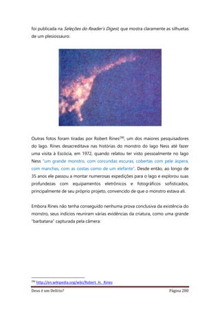 Deus é um Delírio? Página 280
foi publicada na Seleções do Reader’s Digest, que mostra claramente as silhuetas
de um plesiossauro:
Outras fotos foram tiradas por Robert Rines290, um dos maiores pesquisadores
do lago. Rines desacreditava nas histórias do monstro do lago Ness até fazer
uma visita à Escócia, em 1972, quando relatou ter visto pessoalmente no lago
Ness “um grande monstro, com corcundas escuras, cobertas com pele áspera,
com manchas, com as costas como de um elefante”. Desde então, ao longo de
35 anos ele passou a montar numerosas expedições para o lago e explorou suas
profundezas com equipamentos eletrônicos e fotográficos sofisticados,
principalmente de seu próprio projeto, convencido de que o monstro estava ali.
Embora Rines não tenha conseguido nenhuma prova conclusiva da existência do
monstro, seus indícios reuniram várias evidências da criatura, como uma grande
“barbatana” capturada pela câmera:
290
http://en.wikipedia.org/wiki/Robert_H._Rines
 