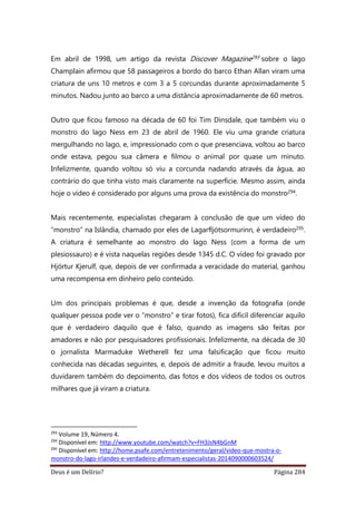 Deus é um Delírio? Página 284
Em abril de 1998, um artigo da revista Discover Magazine293 sobre o lago
Champlain afirmou que 58 passageiros a bordo do barco Ethan Allan viram uma
criatura de uns 10 metros e com 3 a 5 corcundas durante aproximadamente 5
minutos. Nadou junto ao barco a uma distância aproximadamente de 60 metros.
Outro que ficou famoso na década de 60 foi Tim Dinsdale, que também viu o
monstro do lago Ness em 23 de abril de 1960. Ele viu uma grande criatura
mergulhando no lago, e, impressionado com o que presenciava, voltou ao barco
onde estava, pegou sua câmera e filmou o animal por quase um minuto.
Infelizmente, quando voltou só viu a corcunda nadando através da água, ao
contrário do que tinha visto mais claramente na superfície. Mesmo assim, ainda
hoje o vídeo é considerado por alguns uma prova da existência do monstro294.
Mais recentemente, especialistas chegaram à conclusão de que um vídeo do
“monstro” na Islândia, chamado por eles de Lagarfljótsormurinn, é verdadeiro295.
A criatura é semelhante ao monstro do lago Ness (com a forma de um
plesiossauro) e é vista naquelas regiões desde 1345 d.C. O vídeo foi gravado por
Hjörtur Kjerulf, que, depois de ver confirmada a veracidade do material, ganhou
uma recompensa em dinheiro pelo conteúdo.
Um dos principais problemas é que, desde a invenção da fotografia (onde
qualquer pessoa pode ver o “monstro” e tirar fotos), fica difícil diferenciar aquilo
que é verdadeiro daquilo que é falso, quando as imagens são feitas por
amadores e não por pesquisadores profissionais. Infelizmente, na década de 30
o jornalista Marmaduke Wetherell fez uma falsificação que ficou muito
conhecida nas décadas seguintes, e, depois de admitir a fraude, levou muitos a
duvidarem também do depoimento, das fotos e dos vídeos de todos os outros
milhares que já viram a criatura.
293
Volume 19, Número 4.
294
Disponível em: http://www.youtube.com/watch?v=FH3JsN4bGnM
295
Disponível em: http://home.psafe.com/entretenimento/geral/video-que-mostra-o-
monstro-do-lago-irlandes-e-verdadeiro-afirmam-especialistas-2014090000603524/
 