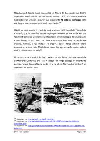 Deus é um Delírio? Página 287
Os achados de tecido macio e proteínas em fósseis de dinossauros que teriam
supostamente dezenas de milhões de anos não são nada raros. Há até uma lista
no Institute for Creation Research que documenta 42 artigos científicos com
revisão por pares em que relatam tais descobertas298.
Há até um caso recente do cientista Mark Armitage, da Universidade Estadual da
Califórnia, que foi demitido de seu cargo após descobrir tecidos moles em um
fóssil de tricerátopo. Ele examinou o fóssil com um microscópio da universidade
e descobriu os tecidos moles que provam que aquele dinossauro morreu há, no
máximo, milhares, e não milhões de anos299. Tecidos moles também foram
encontrados em um peixe fóssil da era paleozóica, que os evolucionistas datam
de 300 milhões de anos atrás300.
Outro caso extraordinário foi a descoberta da cabeça de um plesiossauro na Baía
de Monterey (Califórnia), em 1925. A cabeça com longo pescoço foi encontrada
na praia Natural Bridges State e media cerca de 51 cm. No mundo marinho só se
assemelha ao plesiossauro:
298
Disponível em: http://www.icr.org/soft-tissue-list/
299
Disponível em: http://www.criacionismo.com.br/2014/08/cientista-e-demitido-por-
questionar.html
300
Disponível em: http://www.criacionismo.com.br/2009/03/encontrado-tecido-cerebral-em-
peixe.html
 