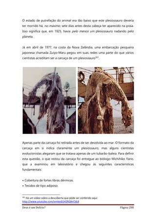 Deus é um Delírio? Página 288
O estado de putrefação do animal era tão baixo que este plesiossauro deveria
ter morrido há, no máximo, sete dias antes desta cabeça ter aparecido na praia.
Isso significa que, em 1925, havia pelo menos um plesiossauro nadando pelo
planeta.
Já em abril de 1977, na costa da Nova Zelândia, uma embarcação pesqueira
japonesa chamada Zuiyo-Maru pegou em suas redes uma parte do que vários
cientistas acreditam ser a carcaça de um plesiossauro301.
Apenas parte da carcaça foi retirada antes de ser devolvida ao mar. O formato da
carcaça em si indica claramente um plesiossauro, mas alguns cientistas
evolucionistas alegaram que se tratava apenas de um tubarão-baleia. Para definir
esta questão, o que restou da carcaça foi entregue ao biólogo Michihiko Yano,
que a examinou em laboratório e chegou às seguintes características
fundamentais:
• Cobertura de fortes libras dérmicas.
• Tecidos de tipo adiposo.
301
Há um vídeo sobre a descoberta que pode ser conferido aqui:
http://www.youtube.com/embed/jHZRQNrCdL8
 