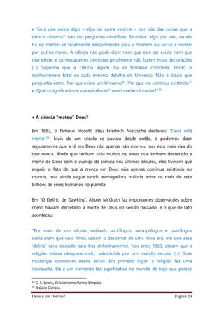 Deus é um Delírio? Página 29
e ‘Será que existe algo – algo de outra espécie – por trás das coisas que a
ciência observa?’ não são perguntas científicas. Se existe ‘algo por trás’, ou ele
há de manter-se totalmente desconhecido para o homem ou far-se-á revelar
por outros meios. A ciência não pode dizer nem que este ser existe nem que
não existe, e os verdadeiros cientistas geralmente não fazem essas declarações
(...) Suponha que a ciência algum dia se tornasse completa, tendo o
conhecimento total de cada mínimo detalhe do Universo. Não é óbvio que
perguntas como ‘Por que existe um Universo?’, ‘Por que ele continua existindo?’
e ‘Qual o significado de sua existência?’ continuariam intactas?”24
• A ciência “matou” Deus?
Em 1882, o famoso filósofo ateu Friedrich Nietzsche declarou: “Deus está
morto”25. Mais de um século se passou desde então, e podemos dizer
seguramente que a fé em Deus não apenas não morreu, mas está mais viva do
que nunca. Ainda que tenham sido muitos os ateus que tenham decretado a
morte de Deus com o avanço da ciência nos últimos séculos, eles tiveram que
engolir o fato de que a crença em Deus não apenas continua existindo no
mundo, mas ainda segue sendo esmagadora maioria entre os mais de sete
bilhões de seres humanos no planeta.
Em “O Delírio de Dawkins”, Alister McGrath faz importantes observações sobre
como haviam decretado a morte de Deus no século passado, e o que de fato
aconteceu:
“Por mais de um século, notáveis sociólogos, antropólogos e psicólogos
declararam que seus filhos veriam o despertar de uma nova era, em que esse
‘delírio’ seria deixado para trás definitivamente. Nos anos 1960, diziam que a
religião estava desaparecendo, substituída por um mundo secular (...) Duas
mudanças ocorreram desde então. Em primeiro lugar, a religião fez uma
reviravolta. Ela é um elemento tão significativo no mundo de hoje que parece
24
C. S. Lewis, Cristianismo Puro e Simples.
25
A Gaia Ciência.
 