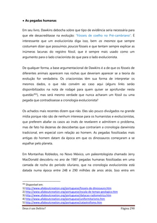 Deus é um Delírio? Página 290
• As pegadas humanas
Em seu livro, Dawkins debocha sobre que tipo de evidência seria necessária para
que ele desacreditasse na evolução: “Fósseis de coelho no Pré-cambriano”. É
interessante que um evolucionista diga isso, bem os mesmos que sempre
costumam dizer que possuímos poucos fósseis e que tentam sempre explicar as
inúmeras lacunas do registro fóssil, que é sempre mais usado como um
argumento para o lado criacionista do que para o lado evolucionista.
De qualquer forma, a base argumentacional de Dawkins é a de que os fósseis de
diferentes animais aparecem nas rochas que deveriam aparecer se a teoria da
evolução for verdadeira. Os criacionistas têm sua forma de interpretar os
mesmos dados, o que não convém ao caso aqui (alguns links serão
disponibilizados na nota de rodapé para quem quiser se aprofundar nesta
questão302), mas será mesmo verdade que nunca acharam um fóssil ou uma
pegada que contradissesse a cronologia evolucionista?
Os achados mais recentes dizem que não. Eles são pouco divulgados na grande
mídia porque não são de nenhum interesse para os humanistas e evolucionistas,
que preferem abafar os casos ao invés de revelarem e admitirem o problema,
mas de fato há dezenas de descobertas que contrariam a cronologia darwinista
tradicional, em especial com relação ao homem. As pegadas fossilizadas mais
antigas do homem datam da época em que os dinossauros começaram a se
espalhar pelo planeta.
Em Montanhas Robledos, no Novo México, um paleontologista chamado Jerry
MacDonald descobriu no ano de 1987 pegadas humanas fossilizadas em uma
camada de rocha do período siluriano, que na cronologia evolucionista está
datada numa época entre 248 e 290 milhões de anos atrás. Isso entra em
302
Disponível em:
1) http://www.allaboutcreation.org/portuguese/fosseis-de-dinossauro.htm
2) http://www.allaboutcreation.org/portuguese/escala-de-tempo-geologico.htm
3) http://www.allaboutcreation.org/portuguese/datacao-radiometrica.htm
4) http://www.allaboutcreation.org/portuguese/uniformitarismo.htm
5) http://www.allaboutcreation.org/portuguese/catastrofismo.htm
 