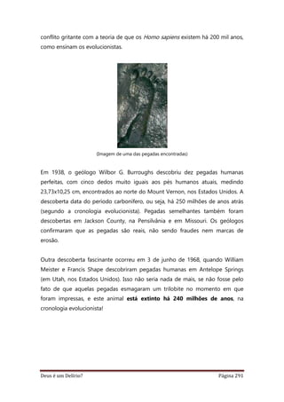Deus é um Delírio? Página 291
conflito gritante com a teoria de que os Homo sapiens existem há 200 mil anos,
como ensinam os evolucionistas.
(Imagem de uma das pegadas encontradas)
Em 1938, o geólogo Wilbor G. Burroughs descobriu dez pegadas humanas
perfeitas, com cinco dedos muito iguais aos pés humanos atuais, medindo
23,73x10,25 cm, encontrados ao norte do Mount Vernon, nos Estados Unidos. A
descoberta data do período carbonífero, ou seja, há 250 milhões de anos atrás
(segundo a cronologia evolucionista). Pegadas semelhantes também foram
descobertas em Jackson County, na Pensilvânia e em Missouri. Os geólogos
confirmaram que as pegadas são reais, não sendo fraudes nem marcas de
erosão.
Outra descoberta fascinante ocorreu em 3 de junho de 1968, quando William
Meister e Francis Shape descobriram pegadas humanas em Antelope Springs
(em Utah, nos Estados Unidos). Isso não seria nada de mais, se não fosse pelo
fato de que aquelas pegadas esmagaram um trilobite no momento em que
foram impressas, e este animal está extinto há 240 milhões de anos, na
cronologia evolucionista!
 