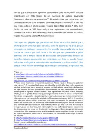 Deus é um Delírio? Página 294
tese de que os dinossauros oprimiam os mamíferos já foi rechaçada305. Inclusive
encontraram em 2005 fósseis de um mamífero do cretácio devorando
dinossauros, chamado repenomamus306. Os criacionistas, por outro lado, tem
uma resposta muito clara e objetiva para esta pergunta: o dilúvio307. E isso não
está relacionado com o livro sagrado religioso dos cristãos, a Bíblia. A Bíblia é um
dentre os mais de 300 livros antigos que registraram este acontecimento
universal que marcou a história antiga, mas isso também tem indícios no próprio
registro fóssil, como aponta Michelson Borges:
“Para que uma pegada seja preservada em forma de fóssil é preciso que o
animal pise em lama (não pode ser areia, como no deserto ou na praia, pois as
impressões se desfazem rapidamente). Em seguida, essa pegada feita na lama
precisa ser coberta por mais lama, a fim de que seja preservada e possa
petrificar, com o tempo. Fósseis de dinossauros bem preservados de todos os
tamanhos (alguns gigantescos) são encontrados em todo o mundo. Teriam
todos eles se afogado e sido soterrados rapidamente por rios e riachos? (Sim,
porque se não fossem, seriam logo devorados por carniceiros.) A explicação não
305
Veja em:
1) http://www1.folha.uol.com.br/folha/ciencia/ult306u16196.shtml
2) http://www1.folha.uol.com.br/folha/ciencia/ult306u16188.shtml
306
Disponível em:
http://noticias.uol.com.br/ultnot/reuters/2005/01/13/ult729u43240.jhtm
307
Neste ponto é comum o evolucionista questionar: “Como é que os dinossauros poderiam
estar na arca?”. A improbabilidade desta questão só faz sentido à luz da crendice popular de
que Noé tenha levado à arca animais já grandes, em idade adulta, mas a Bíblia não fala disso
em lugar nenhum. Por uma questão óbvia de mais espaço, de mais tranquilidade, de melhor
preservação e de logística, Noé teria trazido à arca, logicamente, um par de animais pequenos,
filhotes, e não os grandes dinossauros que alcançavam vários metros de altura e comprimento.
Além disso, com pouca luz e baixa temperatura na arca, é possível que muitos animais tenham
hibernado, como corretamente foi retratado no filme mais recente sobre Noé. Eu fiz o máximo
para não falar sobre o dilúvio neste livro, pois este é um assunto tão abrangente que só
poderia ser tratado com um mínimo de profundidade em mais páginas do que eu reservei
para escrever sobre os dinossauros. Isso iria fazer parecer que este é um livro de “criação vs
evolução”, o que não é verdade, nem é a intenção. Por isso preferi deixar apenas o argumento
dos dinossauros e não entrar em debate sobre o dilúvio, para não me alongar por demasiado
neste capítulo. Mas para quem quiser analisar as evidências de um dilúvio global e a refutação
aos típicos argumentos evolucionistas anti-diluvianos, eu recomendo estes artigos presentes
em meu site:
1) http://apologiacrista.com/index.php?pagina=1083881218
2) http://apologiacrista.com/index.php?pagina=1083868873
Ou este resumo rápido do Michelson Borges:
http://www.criacionismo.com.br/2011/01/diluvio-universal-e-suas-implicacoes.html
 