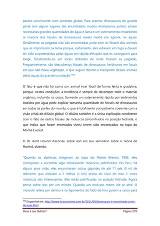 Deus é um Delírio? Página 295
parece convincente num contexto global. Para soterrar dinossauros de grande
porte (em alguns lugares são encontrados muitos dinossauros juntos) seriam
necessárias grandes quantidades de água e lama e um soterramento instantâneo
(a maioria dos fósseis de dinossauros revela morte em agonia, na água).
Geralmente, as pegadas não são encontradas junto com os fósseis dos animais
que as imprimiram na lama porque, certamente, eles estavam em fuga e devem
ter sido surpreendidos pelas águas em rápida elevação que os carregaram para
longe, fossilizando-os em locais distantes de onde ficaram as pegadas.
Frequentemente, são descobertos fósseis de dinossauros herbívoros em locais
em que não havia vegetação, o que sugere mesmo o transporte desses animais
pelas águas da grande inundação”308
O fato é que não há como um animal virar fóssil de forma lenta e gradativa,
porque, nestas condições, a tendência é sempre de decompor todo o material
orgânico, incluindo os ossos. Somente um soterramento rápido por sedimentos
trazidos por água pode explicar tamanha quantidade de fósseis de dinossauros
em todas as partes do mundo, o que é totalmente compatível e coerente com a
visão cristã do dilúvio global. O dilúvio também é a única explicação condizente
com o fato de restos fósseis de moluscos (encontrados na posição fechada, o
que indica que foram enterrados vivos) terem sido encontrados no topo do
Monte Everest.
O Dr. Kent Hovind discorreu sobre isso em seu seminário sobre a Teoria de
Hovind, dizendo:
“Quando os alpinistas chegaram ao topo do Monte Everest, 1953, eles
começaram a encontrar algo interessante: moluscos petrificados. No Peru, há
alguns anos atrás, eles encontraram ostras gigantes de até 11 pés (3 m) de
diâmetro, que estavam a 2 milhas (3 km) acima do nível do mar. E esses
moluscos são interessantes. Eles estão petrificadas na posição fechada. Agora
pense sobre isso por um minuto. Quando um molusco morre, ele se abre. O
músculo relaxa por dentro e os ligamentos do lado de fora puxam a casca para
308
Disponível em: http://www.criacionismo.com.br/2011/09/dinossauro-e-encontrado-junto-
de-suas.html
 