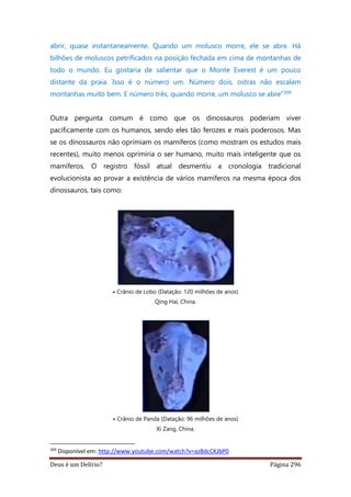 Deus é um Delírio? Página 296
abrir, quase instantaneamente. Quando um molusco morre, ele se abre. Há
bilhões de moluscos petrificados na posição fechada em cima de montanhas de
todo o mundo. Eu gostaria de salientar que o Monte Everest é um pouco
distante da praia. Isso é o número um. Número dois, ostras não escalam
montanhas muito bem. E número três, quando morre, um molusco se abre”309
Outra pergunta comum é como que os dinossauros poderiam viver
pacificamente com os humanos, sendo eles tão ferozes e mais poderosos. Mas
se os dinossauros não oprimiam os mamíferos (como mostram os estudos mais
recentes), muito menos oprimiria o ser humano, muito mais inteligente que os
mamíferos. O registro fóssil atual desmentiu a cronologia tradicional
evolucionista ao provar a existência de vários mamíferos na mesma época dos
dinossauros, tais como:
• Crânio de Lobo (Datação: 120 milhões de anos)
Qing Hai, China.
• Crânio de Panda (Datação: 96 milhões de anos)
Xi Zang, China.
309
Disponível em: http://www.youtube.com/watch?v=azBdcCKJbP0
 