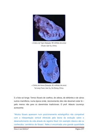 Deus é um Delírio? Página 297
• Crânio de Tigre (Datação: 90 milhões de anos)
Chuan, Gan Su, China.
• Crânio de Hiena (Datação: 85 milhões de anos)
Tai Lang Town, Gan Su, He Zheng, China.
E a lista vai longe. Temos fósseis de coelhos, de zebras, de elefantes e de vários
outros mamíferos, numa época onde, teoricamente, eles não deveriam estar lá –
pelo menos não para os darwinistas tradicionais. O prof. Adauto Lourenço
acrescenta:
“Muitos fósseis aparecem num posicionamento estratigráfico não compatível
com a interpretação vertical oferecida pela teoria da evolução sobre o
desenvolvimento da vida através do registro fóssil. Um exemplo clássico são os
conhecidos ‘cemitérios de fósseis’. Neles é encontrada uma grande quantidade
 