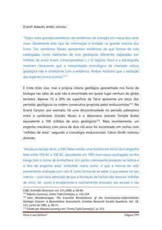 Deus é um Delírio? Página 299
O prof. Adauto, então, conclui:
“Todos estes grandes cemitérios são evidências de extinção em massa dos seres
vivos. Geralmente este tipo de informação é omitido na grande maioria dos
livros. Tais cemitérios fósseis apresentam evidências de que formas de vida
catalogadas como habitantes de eras geológicas diferentes (separadas por
milhões de anos) foram contemporâneas (...) O registro fóssil e a estratigrafia
mostram claramente que a interpretação cronológica da chamada coluna
geológica não é condizente com a evidência. Ambas mostram que a evolução
das espécies nunca ocorreu”313
É triste dizer isso, mas a própria coluna geológica apresentada nos livros de
biologia nas salas de aula não é encontrada em quase lugar nenhum do globo
terrestre. Apenas 15 a 20% da superfície da Terra apresenta um terço dos
períodos geológicos na ordem consecutiva proposta pelos evolucionistas314. No
Grand Canyon, por exemplo, há uma descontinuidade no período paleozóico
entre o cambriano (Estrato Muav) e o devoniano (estrato Temple Butte)
equivalente a 100 milhões de anos geológicos315. Mais recentemente, um
engenho mecânico com cerca de dois mil anos foi encontrado em rochas com
“milhões de anos” (segundo a cronologia evolucionista). Calvin Smith noticiou
dizendo:
“Há pouco tempo atrás, a CBC News emitiu uma história em torno dum engenho
feito entre 150 AC a 100 AC, descoberto em 1901 num navio naufragado na ilha
Grega com o nome de Antikythera. Um ponto interessante presente na notícia é
o fato do engenho estar ‘embutido numa rocha’, e que a mesma ter sido
previamente analisada com raio-X como forma de se saber o que estava no seu
interior – uma clara admissão de que a formação de rochas não demora ‘milhões
de anos’, tal como é erradamente e normalmente ensinado nas escolas e nas
Cliffs, Scientific American, vol. 271,1994, p. 60-69.
313
Adauto Lourenço, Como Tudo Começou, p. 152,154.
314
John Woodmorappe, The Essential Nonexistence of the Evolutionary-Uniformitarian
Geologic Column: A Quantitative Assessment, Creation Research Society Quarterly, Vol. 18,
n21, junho de 1981, p. 46-71.
315
Citado por Adauto Lourenço em “Como Tudo Começou”, p. 151.
 