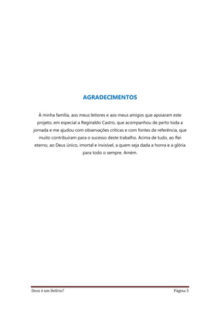 Deus é um Delírio? Página 3
AGRADECIMENTOS
À minha família, aos meus leitores e aos meus amigos que apoiaram este
projeto, em especial a Reginaldo Castro, que acompanhou de perto toda a
jornada e me ajudou com observações críticas e com fontes de referência, que
muito contribuíram para o sucesso deste trabalho. Acima de tudo, ao Rei
eterno, ao Deus único, imortal e invisível, a quem seja dada a honra e a glória
para todo o sempre. Amém.
 