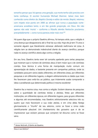 Deus é um Delírio? Página 30
estranho pensar que, há apenas uma geração, sua morte tenha sido prevista com
tanta confiança. O escritor humanista Michael Shermer, talvez mais bem
conhecido como diretor da Skeptics Society e editor da revista Skeptic, retomou
com ímpeto esse ponto em 2000 ao afirmar que nunca a população norte-
americana acreditara tanto, e em tão grande proporção, em Deus. Ele não
apenas não está ‘morto’ – conforme o filósofo alemão Nietzsche proclamou
precipitadamente –, como nunca pareceu estar mais vivo”26
Há quem diga que o próprio Dawkins afirmou, há tempos atrás, que a religião é
uma doença que desapareceria até o final da sua vida. Hoje ele já tem 73 anos e
somente alguém que literalmente estivesse delirando reafirmaria tal coisa. A
religião tem se demonstrado indestrutível diante do avanço científico, porque
nada no avanço científico atesta algo contra a religião.
Em seu livro, Dawkins tenta rever tal conceito apelando para certas pesquisas
que mostram que o número de cientistas ateus é bem maior que o de cientistas
crentes. Essa técnica é uma forma de manipulação muito comum em
apresentação de dados, e bastante presente em campanhas políticas, onde os
candidatos possuem vários dados diferentes, em diferentes áreas, por diferentes
pesquisas e em diferentes lugares, e elegem arbitrariamente os dados que mais
lhe favorecem para exibi-los ao público, que tristemente acaba comprando a
ideia e acreditando que determinado político é mesmo excelente!
Dawkins faz a mesma coisa, mas contra a religião. Existem dezenas de pesquisas
sobre a quantidade de cientistas teístas e ateístas, feitas por diferentes
instituições, em diferentes épocas, em diferentes lugares, para grupos diferentes
e algumas até encomendadas, mas Dawkins arbitrariamente seleciona três ou
quatro que mais favorecem a sua visão ateísta, e em cima delas festeja
gloriosamente o “triunfo” de seu ateísmo, como se fosse a única visão
cientificamente plausível. Um charlatanismo tão grosseiro que é de se
impressionar que existam pessoas que comprem tal discurso como se fosse
sério.
26
Alister McGrath, O Delírio de Dawkins.
 