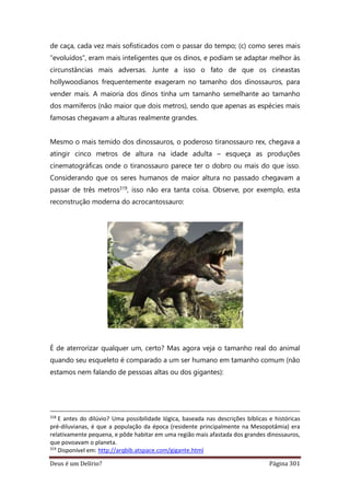 Deus é um Delírio? Página 301
de caça, cada vez mais sofisticados com o passar do tempo; (c) como seres mais
“evoluídos”, eram mais inteligentes que os dinos, e podiam se adaptar melhor às
circunstâncias mais adversas. Junte a isso o fato de que os cineastas
hollywoodianos frequentemente exageram no tamanho dos dinossauros, para
vender mais. A maioria dos dinos tinha um tamanho semelhante ao tamanho
dos mamíferos (não maior que dois metros), sendo que apenas as espécies mais
famosas chegavam a alturas realmente grandes.
Mesmo o mais temido dos dinossauros, o poderoso tiranossauro rex, chegava a
atingir cinco metros de altura na idade adulta – esqueça as produções
cinematográficas onde o tiranossauro parece ter o dobro ou mais do que isso.
Considerando que os seres humanos de maior altura no passado chegavam a
passar de três metros319, isso não era tanta coisa. Observe, por exemplo, esta
reconstrução moderna do acrocantossauro:
É de aterrorizar qualquer um, certo? Mas agora veja o tamanho real do animal
quando seu esqueleto é comparado a um ser humano em tamanho comum (não
estamos nem falando de pessoas altas ou dos gigantes):
318
E antes do dilúvio? Uma possibilidade lógica, baseada nas descrições bíblicas e históricas
pré-diluvianas, é que a população da época (residente principalmente na Mesopotâmia) era
relativamente pequena, e pôde habitar em uma região mais afastada dos grandes dinossauros,
que povoavam o planeta.
319
Disponível em: http://arqbib.atspace.com/gigante.html
 