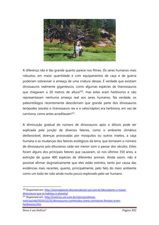 Deus é um Delírio? Página 302
A diferença não é tão grande quanto parece nos filmes. Os seres humanos mais
robustos, em maior quantidade e com equipamentos de caça e de guerra
poderiam sobreviver à ameaça de uma criatura dessas. É verdade que existiam
dinossauros realmente gigantescos, como algumas espécies de titanossauros
que chegavam a 20 metros de altura320, mas estes eram herbívoros e não
representavam nenhuma ameaça real aos seres humanos. Na verdade, os
paleontólogos recentemente descobriram que grande parte dos dinossauros
terópodes (exceto o tiranossauro rex e o velociráptor) era herbívora, em vez de
carnívora, como antes acreditavam321.
A diminuição gradual do número de dinossauros após o dilúvio pode ser
explicada pela junção de diversos fatores, como o ambiente climático
desfavorável, doenças provocadas por mosquitos ou outros insetos, a caça
humana e as mudanças dos fatores ecológicos da terra, que tornaram o número
de dinossauros pós-diluvianos cada vez menor com o passar dos séculos. Estes
foram alguns dos principais fatores que causaram, só nos últimos 350 anos, a
extinção de quase 400 espécies de diferentes animais. Ainda assim, não é
possível afirmar dogmaticamente que eles estão extintos, tanto por causa das
evidências mais recentes, quanto, principalmente, pelo fato do meio ambiente
como um todo ter sido ainda muito pouco explorado pelo ser humano.
320
Disponível em: http://animalplanet.discoverybrasil.uol.com.br/descoberto-o-maior-
dinossauro-que-ja-habitou-o-planeta/
321
Disponível em: http://noticias.uol.com.br/ciencia/ultimas-
noticias/afp/2010/12/21/dinossauros-conhecidos-como-carnivoros-ferozes-eram-
herbivoros.htm
 