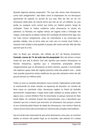 Deus é um Delírio? Página 303
Quando algumas pessoas perguntam: “Por que não vemos mais dinossauros,
como viam antigamente?”, elas falam como se esperassem ver um dinossauro
aparecendo de repente no quintal da sua casa. Mas ela não vai ver um
dinossauro deste jeito, da mesma forma que não vai ver um elefante, ou uma
girafa, ou qualquer outro animal que tenha um habitat próprio, longe da
civilização. Todos os relatos modernos sobre dinossauros os situam em
pântanos, ou florestas, em regiões nativas, em lugares onde a civilização não
chegou, onde apenas as aldeias nativas tem condições de testemunhar algo. Isso
era mais comum antigamente, antes do colonialismo e da construção das
grandes cidades, mas se torna cada vez mais raro no mundo atual. Então, a
resposta mais simples a esta questão é porque não vamos até eles. Não são eles
que tem que vir a nós.
Aqui no Brasil, por exemplo, são milhões de km² de floresta Amazônica.
Contudo, menos de 1% de tudo isso foi pesquisado. Nós não temos a menor
noção do que está lá dentro. Isso não significa que existam dinossauros na
floresta Amazônica, significa que é meramente precipitado afirmar
categoricamente que os dinossauros já foram extintos, quando a humanidade
não explorou quase nada das regiões possíveis onde eles podem viver – ainda
mais quando possuímos tantas evidências de que eles estiveram entre nós até
poucos séculos ou milênios atrás.
Todos os anos os cientistas descobrem novos animais. Exploradores ainda estão
se aventurando em áreas remotas na esperança de descobrir um número de
feras novas ou raramente vistas. Numerosas regiões no Norte da Austrália
permanecem inexploradas, e largas áreas estão vedadas ao acesso público. Há
alguns anos, a árvore Wollemi Pine foi encontrada no parque nacional em New
South Wales. Os cientistas ficaram tão impressionados com a descoberta que
disseram que era o mesmo que encontrar um dinossauro. Isso porque a árvore
só era conhecida pelos fósseis da idade dos dinossauros, mas nenhum fóssil da
mesma árvore havia sido encontrado em nenhuma das camadas intermediárias.
Isso era ainda mais improvável do que achar dinossauros vivos, pois, ao contrário
destes, as árvores não podem fugir ou se esconder, elas estavam lá o tempo
 