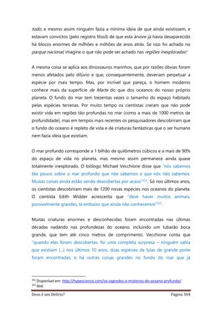 Deus é um Delírio? Página 304
todo, e mesmo assim ninguém fazia a mínima ideia de que ainda existissem, e
estavam convictos (pelo registro fóssil) de que esta árvore já havia desaparecido
há blocos enormes de milhões e milhões de anos atrás. Se isso foi achado no
parque nacional, imagine o que não pode ser achado nas regiões inexploradas!
A mesma coisa se aplica aos dinossauros marinhos, que por razões óbvias foram
menos afetados pelo dilúvio e que, consequentemente, deveriam perpetuar a
espécie por mais tempo. Mas, por incrível que pareça, o homem moderno
conhece mais da superfície de Marte do que dos oceanos do nosso próprio
planeta. O fundo do mar tem trezentas vezes o tamanho do espaço habitado
pelas espécies terrenas. Por muito tempo os cientistas creram que não pode
existir vida em regiões tão profundas no mar (como a mais de 1000 metros de
profundidade), mas em tempos mais recentes os pesquisadores descobriram que
o fundo do oceano é repleto de vida e de criaturas fantásticas que o ser humano
nem fazia ideia que existiam.
O mar profundo corresponde a 1 bilhão de quilômetros cúbicos e a mais de 90%
do espaço de vida no planeta, mas mesmo assim permanece ainda quase
totalmente inexplorado. O biólogo Michael Vecchione disse que “nós sabemos
tão pouco sobre o mar profundo que não sabemos o que nós não sabemos.
Muitas coisas ainda estão sendo descobertas por acaso”322. Só nos últimos anos,
os cientistas descobriram mais de 1200 novas espécies nos oceanos do planeta.
O cientista Edith Widder acrescenta que “deve haver muitos animais,
possivelmente grandes, lá embaixo que ainda não conhecemos”323.
Muitas criaturas enormes e desconhecidas foram encontradas nas últimas
décadas nadando nas profundezas do oceano, incluindo um tubarão boca
grande, que tem até cinco metros de comprimento. Vecchione conta que
“quando elas foram descobertas, foi uma completa surpresa – ninguém sabia
que existiam (...) nos últimos 10 anos, duas espécies de lulas de grande porte
foram encontradas, e há outras coisas grandes no fundo do mar que já
322
Disponível em: http://hypescience.com/os-segredos-e-misterios-do-oceano-profundo/
323
ibid.
 