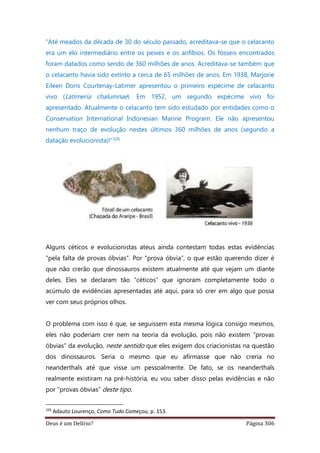 Deus é um Delírio? Página 306
“Até meados da década de 30 do século passado, acreditava-se que o celacanto
era um elo intermediário entre os peixes e os anfíbios. Os fósseis encontrados
foram datados como sendo de 360 milhões de anos. Acreditava-se também que
o celacanto havia sido extinto a cerca de 65 milhões de anos. Em 1938, Marjorie
Eileen Doris Courtenay-Latimer apresentou o primeiro espécime de celacanto
vivo (Latimeria chalumnae). Em 1952, um segundo espécime vivo foi
apresentado. Atualmente o celacanto tem sido estudado por entidades como o
Conservation International Indonesian Marine Program. Ele não apresentou
nenhum traço de evolução nestes últimos 360 milhões de anos (segundo a
datação evolucionista)!”326
Alguns céticos e evolucionistas ateus ainda contestam todas estas evidências
“pela falta de provas óbvias”. Por “prova óbvia”, o que estão querendo dizer é
que não crerão que dinossauros existem atualmente até que vejam um diante
deles. Eles se declaram tão “céticos” que ignoram completamente todo o
acúmulo de evidências apresentadas até aqui, para só crer em algo que possa
ver com seus próprios olhos.
O problema com isso é que, se seguissem esta mesma lógica consigo mesmos,
eles não poderiam crer nem na teoria da evolução, pois não existem “provas
óbvias” da evolução, neste sentido que eles exigem dos criacionistas na questão
dos dinossauros. Seria o mesmo que eu afirmasse que não creria no
neanderthals até que visse um pessoalmente. De fato, se os neanderthals
realmente existiram na pré-história, eu vou saber disso pelas evidências e não
por “provas óbvias” deste tipo.
326
Adauto Lourenço, Como Tudo Começou, p. 153.
 