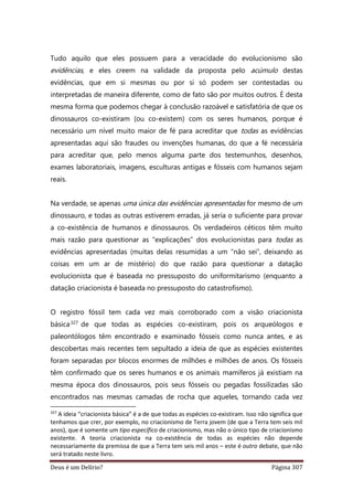 Deus é um Delírio? Página 307
Tudo aquilo que eles possuem para a veracidade do evolucionismo são
evidências, e eles creem na validade da proposta pelo acúmulo destas
evidências, que em si mesmas ou por si só podem ser contestadas ou
interpretadas de maneira diferente, como de fato são por muitos outros. É desta
mesma forma que podemos chegar à conclusão razoável e satisfatória de que os
dinossauros co-existiram (ou co-existem) com os seres humanos, porque é
necessário um nível muito maior de fé para acreditar que todas as evidências
apresentadas aqui são fraudes ou invenções humanas, do que a fé necessária
para acreditar que, pelo menos alguma parte dos testemunhos, desenhos,
exames laboratoriais, imagens, esculturas antigas e fósseis com humanos sejam
reais.
Na verdade, se apenas uma única das evidências apresentadas for mesmo de um
dinossauro, e todas as outras estiverem erradas, já seria o suficiente para provar
a co-existência de humanos e dinossauros. Os verdadeiros céticos têm muito
mais razão para questionar as “explicações” dos evolucionistas para todas as
evidências apresentadas (muitas delas resumidas a um “não sei”, deixando as
coisas em um ar de mistério) do que razão para questionar a datação
evolucionista que é baseada no pressuposto do uniformitarismo (enquanto a
datação criacionista é baseada no pressuposto do catastrofismo).
O registro fóssil tem cada vez mais corroborado com a visão criacionista
básica327 de que todas as espécies co-existiram, pois os arqueólogos e
paleontólogos têm encontrado e examinado fósseis como nunca antes, e as
descobertas mais recentes tem sepultado a ideia de que as espécies existentes
foram separadas por blocos enormes de milhões e milhões de anos. Os fósseis
têm confirmado que os seres humanos e os animais mamíferos já existiam na
mesma época dos dinossauros, pois seus fósseis ou pegadas fossilizadas são
encontrados nas mesmas camadas de rocha que aqueles, tornando cada vez
327
A ideia “criacionista básica” é a de que todas as espécies co-existiram. Isso não significa que
tenhamos que crer, por exemplo, no criacionismo de Terra jovem (de que a Terra tem seis mil
anos), que é somente um tipo específico de criacionismo, mas não o único tipo de criacionismo
existente. A teoria criacionista na co-existência de todas as espécies não depende
necessariamente da premissa de que a Terra tem seis mil anos – este é outro debate, que não
será tratado neste livro.
 