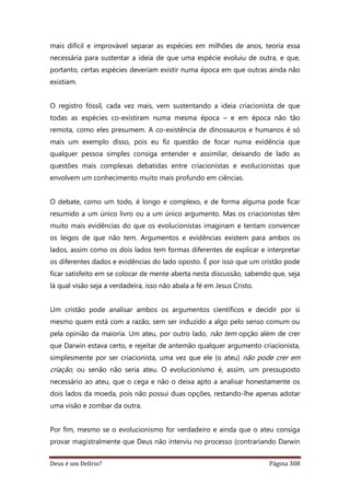 Deus é um Delírio? Página 308
mais difícil e improvável separar as espécies em milhões de anos, teoria essa
necessária para sustentar a ideia de que uma espécie evoluiu de outra, e que,
portanto, certas espécies deveriam existir numa época em que outras ainda não
existiam.
O registro fóssil, cada vez mais, vem sustentando a ideia criacionista de que
todas as espécies co-existiram numa mesma época – e em época não tão
remota, como eles presumem. A co-existência de dinossauros e humanos é só
mais um exemplo disso, pois eu fiz questão de focar numa evidência que
qualquer pessoa simples consiga entender e assimilar, deixando de lado as
questões mais complexas debatidas entre criacionistas e evolucionistas que
envolvem um conhecimento muito mais profundo em ciências.
O debate, como um todo, é longo e complexo, e de forma alguma pode ficar
resumido a um único livro ou a um único argumento. Mas os criacionistas têm
muito mais evidências do que os evolucionistas imaginam e tentam convencer
os leigos de que não tem. Argumentos e evidências existem para ambos os
lados, assim como os dois lados tem formas diferentes de explicar e interpretar
os diferentes dados e evidências do lado oposto. É por isso que um cristão pode
ficar satisfeito em se colocar de mente aberta nesta discussão, sabendo que, seja
lá qual visão seja a verdadeira, isso não abala a fé em Jesus Cristo.
Um cristão pode analisar ambos os argumentos científicos e decidir por si
mesmo quem está com a razão, sem ser induzido a algo pelo senso comum ou
pela opinião da maioria. Um ateu, por outro lado, não tem opção além de crer
que Darwin estava certo, e rejeitar de antemão qualquer argumento criacionista,
simplesmente por ser criacionista, uma vez que ele (o ateu) não pode crer em
criação, ou senão não seria ateu. O evolucionismo é, assim, um pressuposto
necessário ao ateu, que o cega e não o deixa apto a analisar honestamente os
dois lados da moeda, pois não possui duas opções, restando-lhe apenas adotar
uma visão e zombar da outra.
Por fim, mesmo se o evolucionismo for verdadeiro e ainda que o ateu consiga
provar magistralmente que Deus não interviu no processo (contrariando Darwin
 