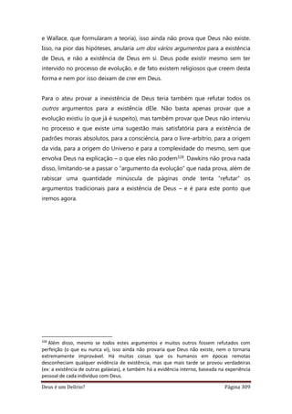 Deus é um Delírio? Página 309
e Wallace, que formularam a teoria), isso ainda não prova que Deus não existe.
Isso, na pior das hipóteses, anularia um dos vários argumentos para a existência
de Deus, e não a existência de Deus em si. Deus pode existir mesmo sem ter
intervido no processo de evolução, e de fato existem religiosos que creem desta
forma e nem por isso deixam de crer em Deus.
Para o ateu provar a inexistência de Deus teria também que refutar todos os
outros argumentos para a existência dEle. Não basta apenas provar que a
evolução existiu (o que já é suspeito), mas também provar que Deus não interviu
no processo e que existe uma sugestão mais satisfatória para a existência de
padrões morais absolutos, para a consciência, para o livre-arbítrio, para a origem
da vida, para a origem do Universo e para a complexidade do mesmo, sem que
envolva Deus na explicação – o que eles não podem328. Dawkins não prova nada
disso, limitando-se a passar o “argumento da evolução” que nada prova, além de
rabiscar uma quantidade minúscula de páginas onde tenta “refutar” os
argumentos tradicionais para a existência de Deus – e é para este ponto que
iremos agora.
328
Além disso, mesmo se todos estes argumentos e muitos outros fossem refutados com
perfeição (o que eu nunca vi), isso ainda não provaria que Deus não existe, nem o tornaria
extremamente improvável. Há muitas coisas que os humanos em épocas remotas
desconheciam qualquer evidência de existência, mas que mais tarde se provou verdadeiras
(ex: a existência de outras galáxias), e também há a evidência interna, baseada na experiência
pessoal de cada indivíduo com Deus.
 