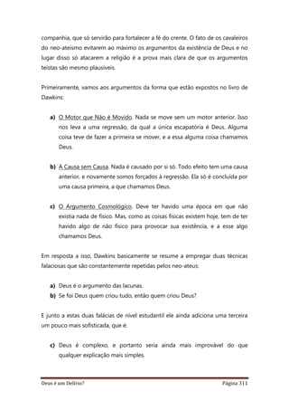 Deus é um Delírio? Página 311
companhia, que só servirão para fortalecer a fé do crente. O fato de os cavaleiros
do neo-ateísmo evitarem ao máximo os argumentos da existência de Deus e no
lugar disso só atacarem a religião é a prova mais clara de que os argumentos
teístas são mesmo plausíveis.
Primeiramente, vamos aos argumentos da forma que estão expostos no livro de
Dawkins:
a) O Motor que Não é Movido. Nada se move sem um motor anterior. Isso
nos leva a uma regressão, da qual a única escapatória é Deus. Alguma
coisa teve de fazer a primeira se mover, e a essa alguma coisa chamamos
Deus.
b) A Causa sem Causa. Nada é causado por si só. Todo efeito tem uma causa
anterior, e novamente somos forçados à regressão. Ela só é concluída por
uma causa primeira, a que chamamos Deus.
c) O Argumento Cosmológico. Deve ter havido uma época em que não
existia nada de físico. Mas, como as coisas físicas existem hoje, tem de ter
havido algo de não físico para provocar sua existência, e a esse algo
chamamos Deus.
Em resposta a isso, Dawkins basicamente se resume a empregar duas técnicas
falaciosas que são constantemente repetidas pelos neo-ateus:
a) Deus é o argumento das lacunas.
b) Se foi Deus quem criou tudo, então quem criou Deus?
E junto a estas duas falácias de nível estudantil ele ainda adiciona uma terceira
um pouco mais sofisticada, que é:
c) Deus é complexo, e portanto seria ainda mais improvável do que
qualquer explicação mais simples.
 