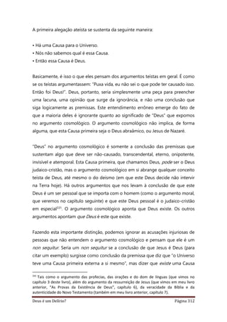 Deus é um Delírio? Página 312
A primeira alegação ateísta se sustenta da seguinte maneira:
• Há uma Causa para o Universo.
• Nós não sabemos qual é essa Causa.
• Então essa Causa é Deus.
Basicamente, é isso o que eles pensam dos argumentos teístas em geral. É como
se os teístas argumentassem: “Puxa vida, eu não sei o que pode ter causado isso.
Então foi Deus!”. Deus, portanto, seria simplesmente uma peça para preencher
uma lacuna, uma opinião que surge da ignorância, e não uma conclusão que
siga logicamente as premissas. Este entendimento errôneo emerge do fato de
que a maioria deles é ignorante quanto ao significado de “Deus” que expomos
no argumento cosmológico. O argumento cosmológico não implica, de forma
alguma, que esta Causa primeira seja o Deus abraâmico, ou Jesus de Nazaré.
“Deus” no argumento cosmológico é somente a conclusão das premissas que
sustentam algo que deve ser não-causado, transcendental, eterno, onipotente,
invisível e atemporal. Esta Causa primeira, que chamamos Deus, pode ser o Deus
judaico-cristão, mas o argumento cosmológico em si abrange qualquer conceito
teísta de Deus, até mesmo o do deísmo (em que este Deus decide não intervir
na Terra hoje). Há outros argumentos que nos levam à conclusão de que este
Deus é um ser pessoal que se importa com o homem (como o argumento moral,
que veremos no capítulo seguinte) e que este Deus pessoal é o judaico-cristão
em especial331. O argumento cosmológico aponta que Deus existe. Os outros
argumentos apontam que Deus é este que existe.
Fazendo esta importante distinção, podemos ignorar as acusações injuriosas de
pessoas que não entendem o argumento cosmológico e pensam que ele é um
non sequitur. Seria um non sequitur se a conclusão de que Jesus é Deus (para
citar um exemplo) surgisse como conclusão da premissa que diz que “o Universo
teve uma Causa primeira externa a si mesmo”, mas dizer que existe uma Causa
331
Tais como o argumento das profecias, das orações e do dom de línguas (que vimos no
capítulo 3 deste livro), além do argumento da ressurreição de Jesus (que vimos em meu livro
anterior, “As Provas da Existência de Deus”, capítulo 6), da veracidade da Bíblia e da
autenticidade do Novo Testamento (também em meu livro anterior, capítulo 7).
 