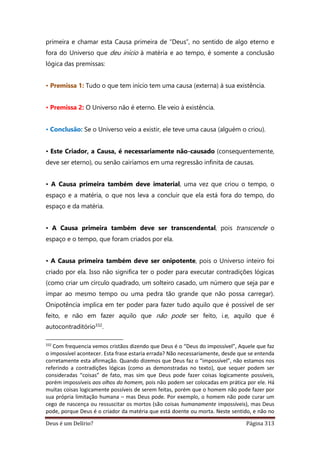 Deus é um Delírio? Página 313
primeira e chamar esta Causa primeira de “Deus”, no sentido de algo eterno e
fora do Universo que deu início à matéria e ao tempo, é somente a conclusão
lógica das premissas:
• Premissa 1: Tudo o que tem início tem uma causa (externa) à sua existência.
• Premissa 2: O Universo não é eterno. Ele veio à existência.
• Conclusão: Se o Universo veio a existir, ele teve uma causa (alguém o criou).
• Este Criador, a Causa, é necessariamente não-causado (consequentemente,
deve ser eterno), ou senão cairíamos em uma regressão infinita de causas.
• A Causa primeira também deve imaterial, uma vez que criou o tempo, o
espaço e a matéria, o que nos leva a concluir que ela está fora do tempo, do
espaço e da matéria.
• A Causa primeira também deve ser transcendental, pois transcende o
espaço e o tempo, que foram criados por ela.
• A Causa primeira também deve ser onipotente, pois o Universo inteiro foi
criado por ela. Isso não significa ter o poder para executar contradições lógicas
(como criar um círculo quadrado, um solteiro casado, um número que seja par e
ímpar ao mesmo tempo ou uma pedra tão grande que não possa carregar).
Onipotência implica em ter poder para fazer tudo aquilo que é possível de ser
feito, e não em fazer aquilo que não pode ser feito, i.e, aquilo que é
autocontraditório332.
332
Com frequencia vemos cristãos dizendo que Deus é o “Deus do impossível”, Aquele que faz
o impossível acontecer. Esta frase estaria errada? Não necessariamente, desde que se entenda
corretamente esta afirmação. Quando dizemos que Deus faz o “impossível”, não estamos nos
referindo a contradições lógicas (como as demonstradas no texto), que sequer podem ser
consideradas “coisas” de fato, mas sim que Deus pode fazer coisas logicamente possíveis,
porém impossíveis aos olhos do homem, pois não podem ser colocadas em prática por ele. Há
muitas coisas logicamente possíveis de serem feitas, porém que o homem não pode fazer por
sua própria limitação humana – mas Deus pode. Por exemplo, o homem não pode curar um
cego de nascença ou ressuscitar os mortos (são coisas humanamente impossíveis), mas Deus
pode, porque Deus é o criador da matéria que está doente ou morta. Neste sentido, e não no
 