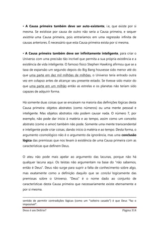 Deus é um Delírio? Página 314
• A Causa primeira também deve ser auto-existente, i.e, que existe por si
mesma. Se existisse por causa de outro não seria a Causa primeira, e sequer
existiria uma Causa primeira, pois entraríamos em uma regressão infinita de
causas anteriores. É necessário que esta Causa primeira exista por si mesma.
• A Causa primeira também deve ser infinitamente inteligente, para criar o
Universo com uma precisão tão incrível que permita a sua própria existência e a
existência de vida inteligente. O famoso físico Stephen Hawking afirmou que se a
taxa de expansão um segundo depois do Big Bang houvesse sido menor até do
que uma parte em dez mil milhões de milhões, o Universo teria entrado outra
vez em colapso antes de alcançar seu presente estado. Se tivesse sido maior do
que uma parte em um milhão então as estrelas e os planetas não teriam sido
capazes de adquirir forma.
Há somente duas coisas que se encaixam na maioria das definições lógicas desta
Causa primeira: objetos abstratos (como números) ou uma mente pessoal e
inteligente. Mas objetos abstratos não podem causar nada. O número 7, por
exemplo, não pode dar início à matéria e ao tempo, assim como um conceito
abstrato (como o amor) também não pode. Somente uma mente transcendental
e inteligente pode criar coisas, dando início à matéria e ao tempo. Desta forma, o
argumento cosmológico não é o argumento da ignorância, mas uma conclusão
lógica das premissas que nos levam à existência de uma Causa primeira com as
características que definem Deus.
O ateu não pode mais apelar ao argumento das lacunas, porque não há
qualquer lacuna aqui. Os teístas não argumentam na base do “não sabemos,
então é Deus”. Deus não surge para suprir a falta de conhecimento sobre algo,
mas exatamente como a definição daquilo que se conclui logicamente das
premissas sobre o Universo. “Deus” é o nome dado ao conjunto de
características desta Causa primeira que necessariamente existe eternamente e
por si mesma.
sentido de permitir contradições lógicas (como um “solteiro casado”) é que Deus “faz o
impossível”.
 