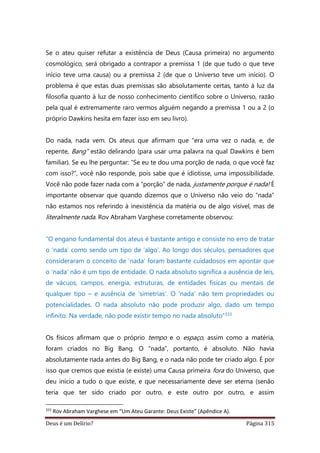 Deus é um Delírio? Página 315
Se o ateu quiser refutar a existência de Deus (Causa primeira) no argumento
cosmológico, será obrigado a contrapor a premissa 1 (de que tudo o que teve
início teve uma causa) ou a premissa 2 (de que o Universo teve um início). O
problema é que estas duas premissas são absolutamente certas, tanto à luz da
filosofia quanto à luz de nosso conhecimento científico sobre o Universo, razão
pela qual é extremamente raro vermos alguém negando a premissa 1 ou a 2 (o
próprio Dawkins hesita em fazer isso em seu livro).
Do nada, nada vem. Os ateus que afirmam que “era uma vez o nada, e, de
repente, Bang” estão delirando (para usar uma palavra na qual Dawkins é bem
familiar). Se eu lhe perguntar: “Se eu te dou uma porção de nada, o que você faz
com isso?”, você não responde, pois sabe que é idiotisse, uma impossibilidade.
Você não pode fazer nada com a “porção” de nada, justamente porque é nada! É
importante observar que quando dizemos que o Universo não veio do “nada”
não estamos nos referindo à inexistência da matéria ou de algo visível, mas de
literalmente nada. Rov Abraham Varghese corretamente observou:
“O engano fundamental dos ateus é bastante antigo e consiste no erro de tratar
o ‘nada’ como sendo um tipo de ‘algo’. Ao longo dos séculos, pensadores que
consideraram o conceito de ‘nada’ foram bastante cuidadosos em apontar que
o ‘nada’ não é um tipo de entidade. O nada absoluto significa a ausência de leis,
de vácuos, campos, energia, estruturas, de entidades físicas ou mentais de
qualquer tipo – e ausência de ‘simetrias’. O ‘nada’ não tem propriedades ou
potencialidades. O nada absoluto não pode produzir algo, dado um tempo
infinito. Na verdade, não pode existir tempo no nada absoluto”333
Os físicos afirmam que o próprio tempo e o espaço, assim como a matéria,
foram criados no Big Bang. O “nada”, portanto, é absoluto. Não havia
absolutamente nada antes do Big Bang, e o nada não pode ter criado algo. É por
isso que cremos que existia (e existe) uma Causa primeira fora do Universo, que
deu início a tudo o que existe, e que necessariamente deve ser eterna (senão
teria que ter sido criado por outro, e este outro por outro, e assim
333
Rov Abraham Varghese em “Um Ateu Garante: Deus Existe” (Apêndice A).
 